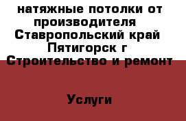 натяжные потолки от производителя - Ставропольский край, Пятигорск г. Строительство и ремонт » Услуги   . Ставропольский край